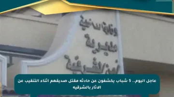 عاجل اليوم.. 5 شباب يكشفون عن حادثة مقتل صديقهم أثناء التنقيب عن الآثار بالشرقية